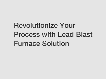 Revolutionize Your Process with Lead Blast Furnace Solution