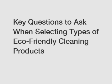 Key Questions to Ask When Selecting Types of Eco-Friendly Cleaning Products