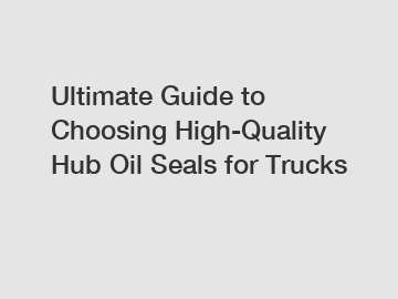 Ultimate Guide to Choosing High-Quality Hub Oil Seals for Trucks
