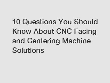 10 Questions You Should Know About CNC Facing and Centering Machine Solutions