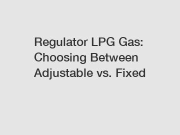 Regulator LPG Gas: Choosing Between Adjustable vs. Fixed
