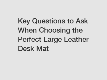 Key Questions to Ask When Choosing the Perfect Large Leather Desk Mat