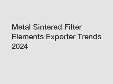 Metal Sintered Filter Elements Exporter Trends 2024