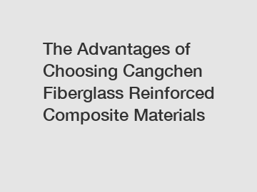 The Advantages of Choosing Cangchen Fiberglass Reinforced Composite Materials