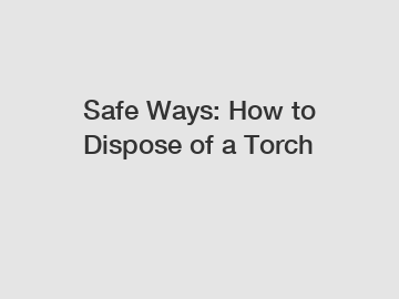Safe Ways: How to Dispose of a Torch