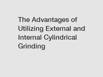 The Advantages of Utilizing External and Internal Cylindrical Grinding