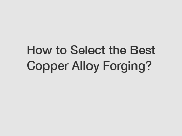 How to Select the Best Copper Alloy Forging?