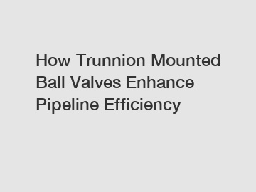 How Trunnion Mounted Ball Valves Enhance Pipeline Efficiency