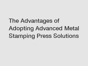 The Advantages of Adopting Advanced Metal Stamping Press Solutions