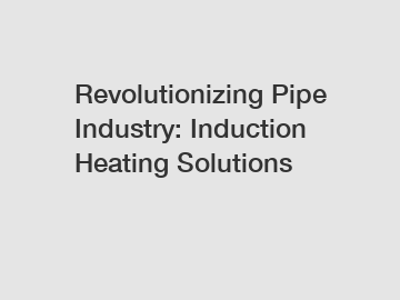 Revolutionizing Pipe Industry: Induction Heating Solutions