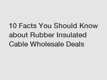 10 Facts You Should Know about Rubber Insulated Cable Wholesale Deals