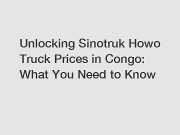 Unlocking Sinotruk Howo Truck Prices in Congo: What You Need to Know