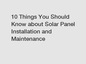 10 Things You Should Know about Solar Panel Installation and Maintenance