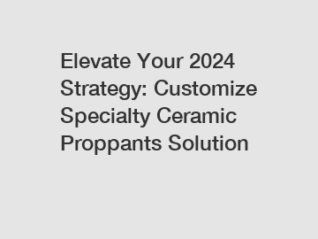 Elevate Your 2024 Strategy: Customize Specialty Ceramic Proppants Solution