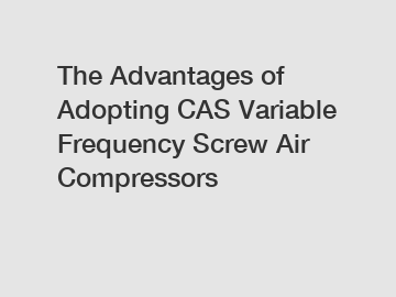 The Advantages of Adopting CAS Variable Frequency Screw Air Compressors