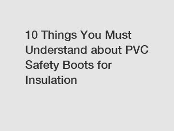 10 Things You Must Understand about PVC Safety Boots for Insulation