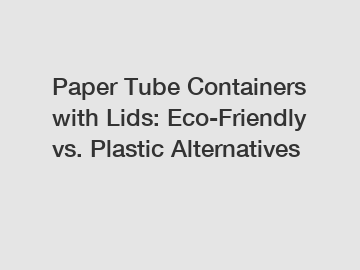 Paper Tube Containers with Lids: Eco-Friendly vs. Plastic Alternatives