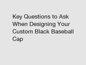 Key Questions to Ask When Designing Your Custom Black Baseball Cap