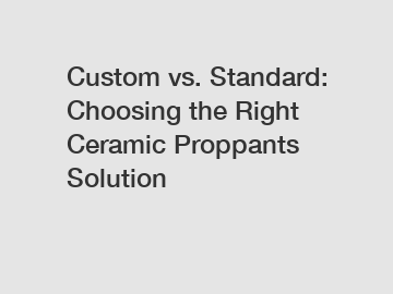 Custom vs. Standard: Choosing the Right Ceramic Proppants Solution