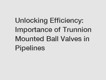 Unlocking Efficiency: Importance of Trunnion Mounted Ball Valves in Pipelines