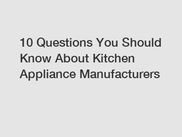 10 Questions You Should Know About Kitchen Appliance Manufacturers