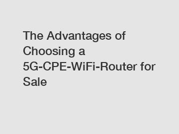 The Advantages of Choosing a 5G-CPE-WiFi-Router for Sale