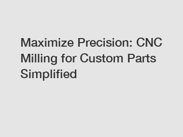Maximize Precision: CNC Milling for Custom Parts Simplified
