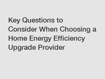 Key Questions to Consider When Choosing a Home Energy Efficiency Upgrade Provider