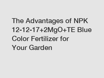 The Advantages of NPK 12-12-17+2MgO+TE Blue Color Fertilizer for Your Garden