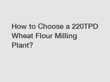 How to Choose a 220TPD Wheat Flour Milling Plant?