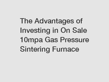 The Advantages of Investing in On Sale 10mpa Gas Pressure Sintering Furnace