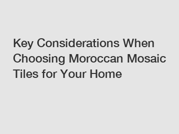 Key Considerations When Choosing Moroccan Mosaic Tiles for Your Home