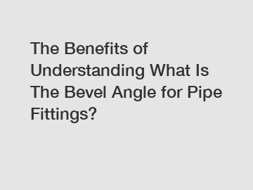The Benefits of Understanding What Is The Bevel Angle for Pipe Fittings?