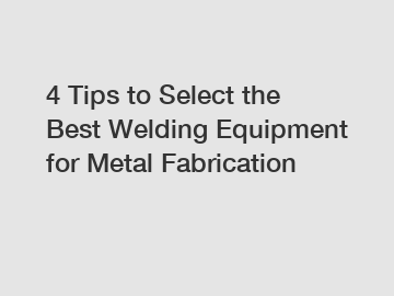 4 Tips to Select the Best Welding Equipment for Metal Fabrication