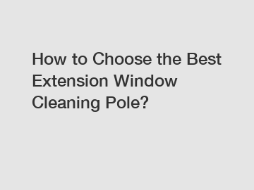 How to Choose the Best Extension Window Cleaning Pole?