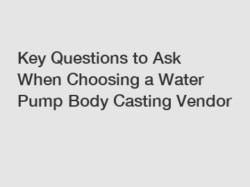 Key Questions to Ask When Choosing a Water Pump Body Casting Vendor