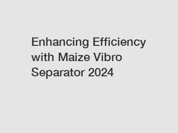 Enhancing Efficiency with Maize Vibro Separator 2024