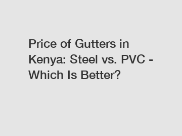 Price of Gutters in Kenya: Steel vs. PVC - Which Is Better?