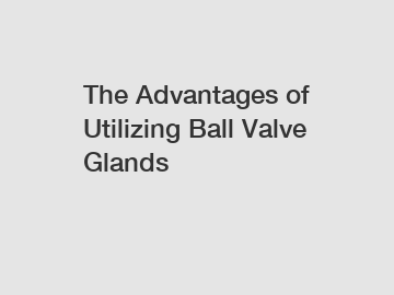 The Advantages of Utilizing Ball Valve Glands
