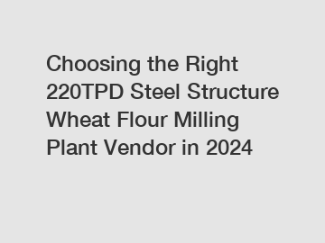 Choosing the Right 220TPD Steel Structure Wheat Flour Milling Plant Vendor in 2024