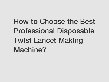 How to Choose the Best Professional Disposable Twist Lancet Making Machine?