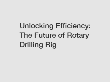 Unlocking Efficiency: The Future of Rotary Drilling Rig