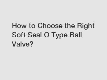 How to Choose the Right Soft Seal O Type Ball Valve?