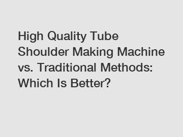 High Quality Tube Shoulder Making Machine vs. Traditional Methods: Which Is Better?