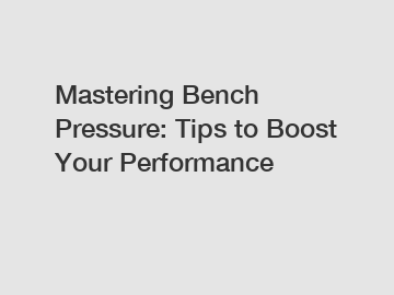 Mastering Bench Pressure: Tips to Boost Your Performance