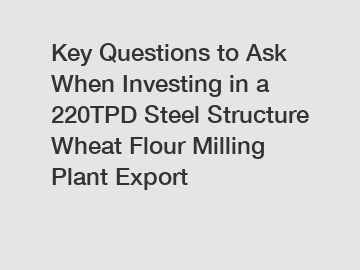 Key Questions to Ask When Investing in a 220TPD Steel Structure Wheat Flour Milling Plant Export