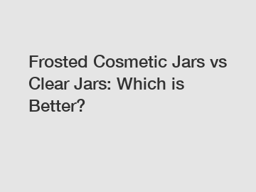 Frosted Cosmetic Jars vs Clear Jars: Which is Better?