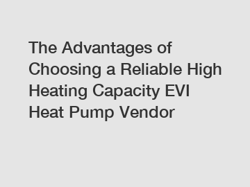 The Advantages of Choosing a Reliable High Heating Capacity EVI Heat Pump Vendor