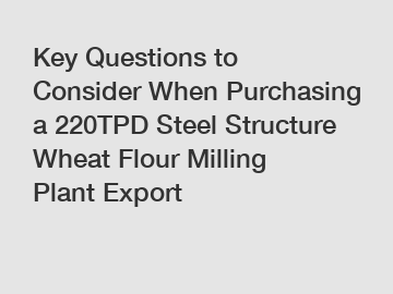 Key Questions to Consider When Purchasing a 220TPD Steel Structure Wheat Flour Milling Plant Export