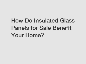 How Do Insulated Glass Panels for Sale Benefit Your Home?